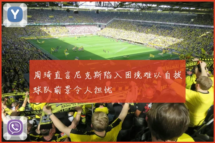 周琦直言尼克斯陷入困境难以自拔球队前景令人担忧