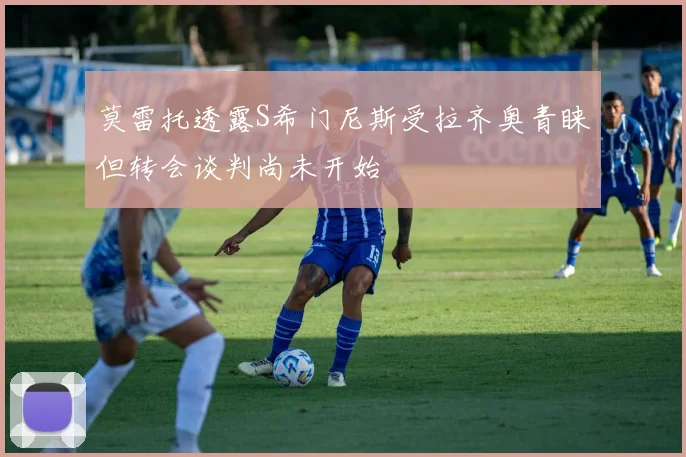 莫雷托透露S希门尼斯受拉齐奥青睐但转会谈判尚未开始