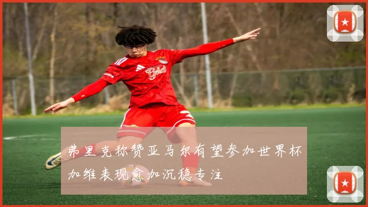 弗里克称赞亚马尔有望参加世界杯加维表现愈加沉稳专注