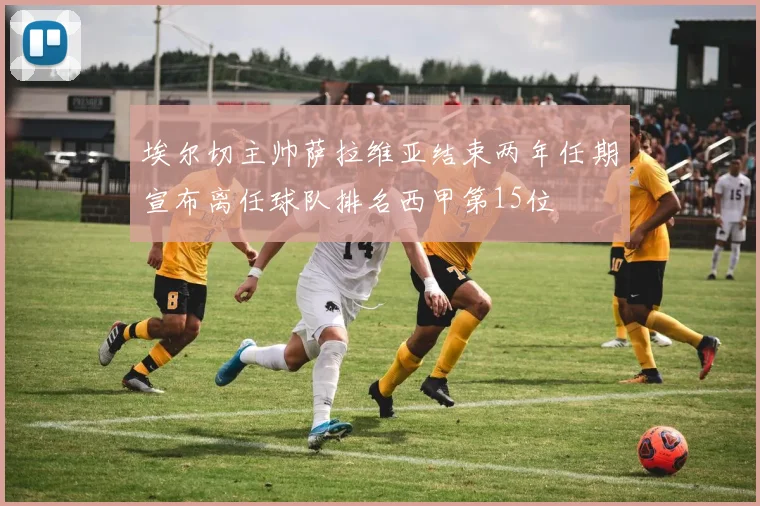 埃尔切主帅萨拉维亚结束两年任期宣布离任球队排名西甲第15位