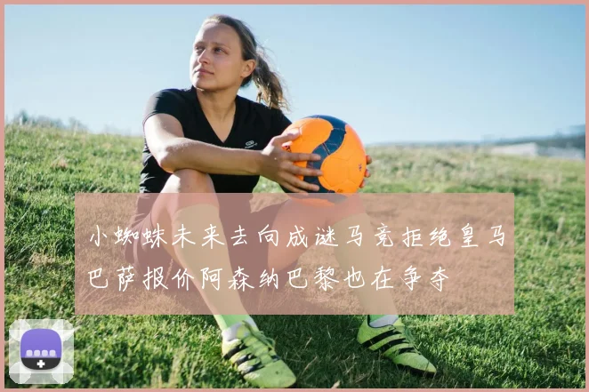 小蜘蛛未来去向成谜马竞拒绝皇马巴萨报价阿森纳巴黎也在争夺