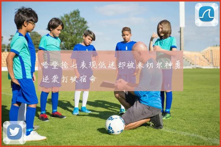 哈登抢七表现低迷却被米切尔神勇逆袭打破宿命