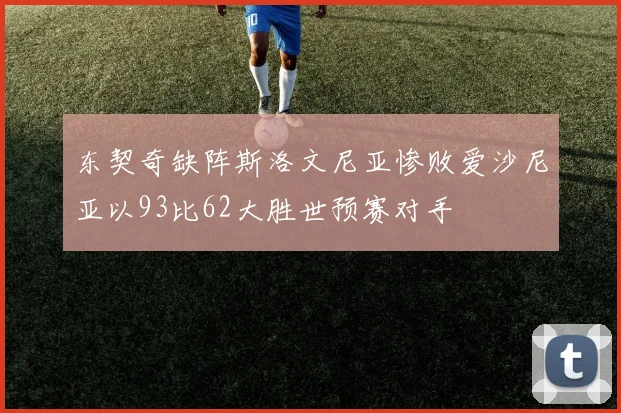东契奇缺阵斯洛文尼亚惨败爱沙尼亚以93比62大胜世预赛对手