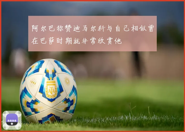 阿尔巴称赞迪马尔科与自己相似曾在巴萨时期就非常欣赏他
