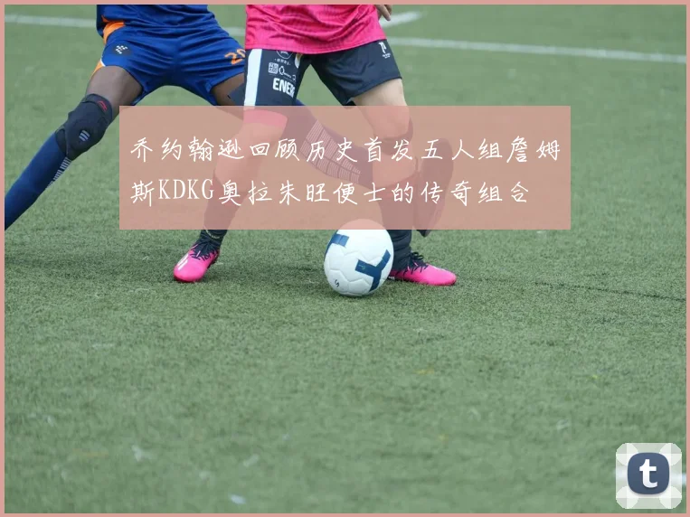 乔约翰逊回顾历史首发五人组詹姆斯KDKG奥拉朱旺便士的传奇组合