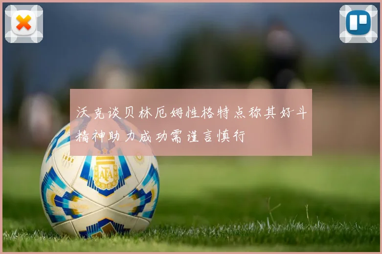 沃克谈贝林厄姆性格特点称其好斗精神助力成功需谨言慎行