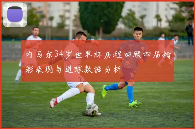 内马尔34岁世界杯历程回顾四届精彩表现与进球数据分析