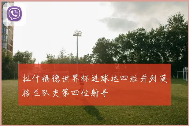 拉什福德世界杯进球达四粒并列英格兰队史第四位射手