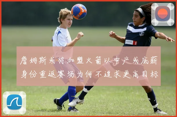 詹姆斯或将加盟火箭以中产或底薪身份重返赛场为何不追求更高目标