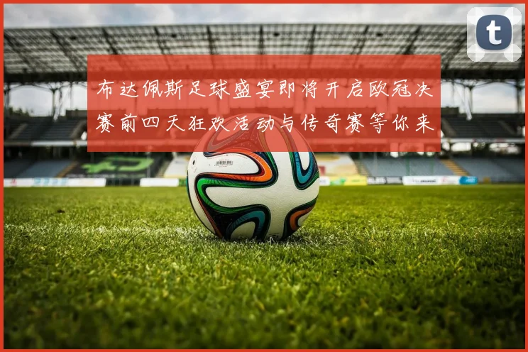 布达佩斯足球盛宴即将开启欧冠决赛前四天狂欢活动与传奇赛等你来参与