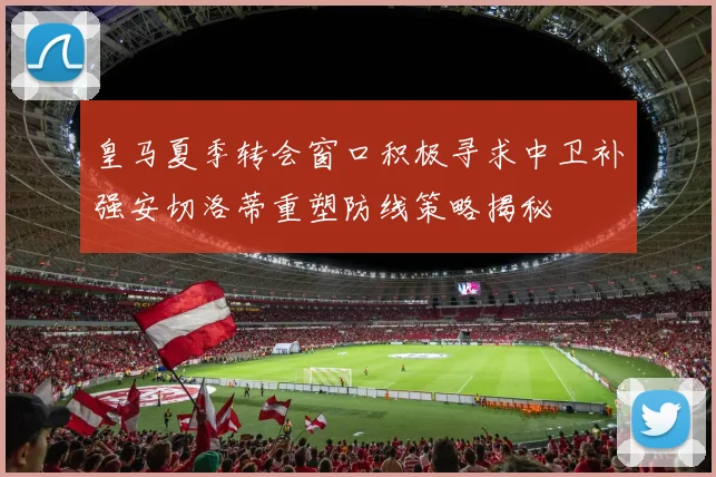 皇马夏季转会窗口积极寻求中卫补强安切洛蒂重塑防线策略揭秘