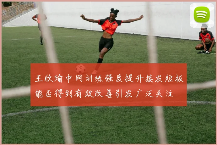 王欣瑜中网训练强度提升接发短板能否得到有效改善引发广泛关注