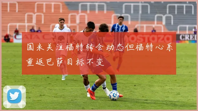 国米关注福特转会动态但福特心系重返巴萨目标不变