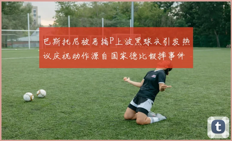 巴斯托尼被恶搞P上波黑球衣引发热议庆祝动作源自国家德比假摔事件