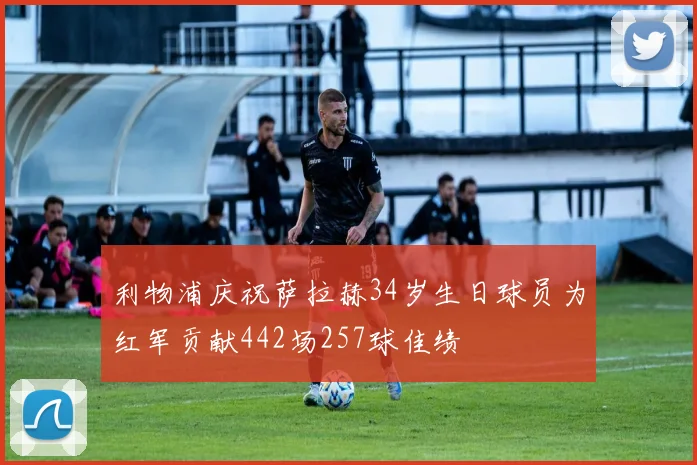 利物浦庆祝萨拉赫34岁生日球员为红军贡献442场257球佳绩