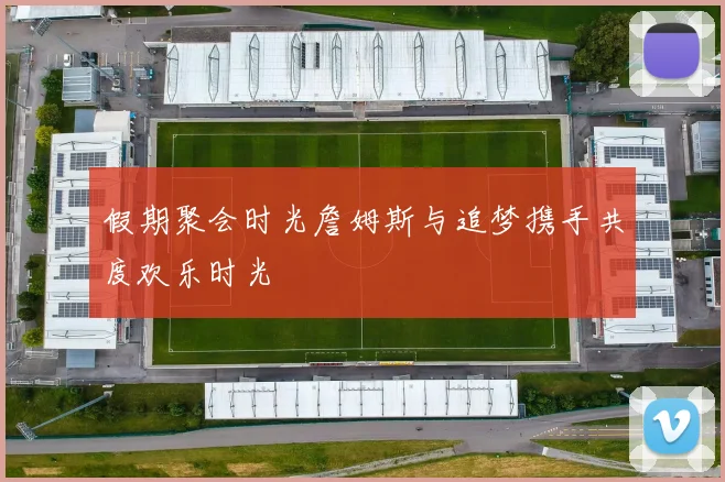 假期聚会时光詹姆斯与追梦携手共度欢乐时光