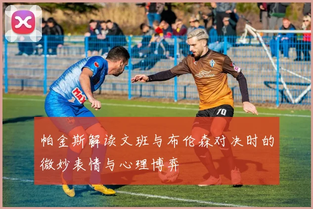 帕金斯解读文班与布伦森对决时的微妙表情与心理博弈