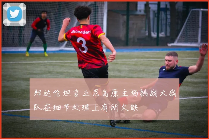 郑达伦坦言玉昆高原主场挑战大我队在细节处理上有所欠缺