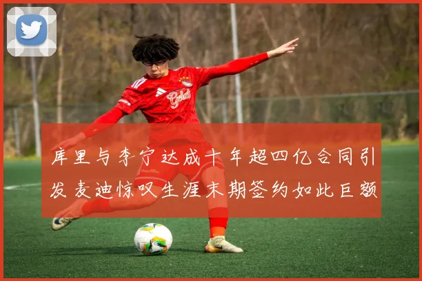 库里与李宁达成十年超四亿合同引发麦迪惊叹生涯末期签约如此巨额前所未闻