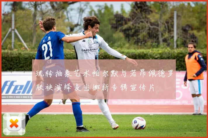 玩转抽象艺术帕尔默与若昂佩德罗联袂演绎麦当娜新专辑宣传片