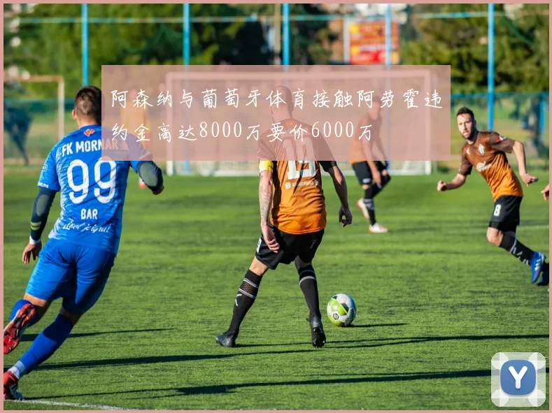 阿森纳与葡萄牙体育接触阿劳霍违约金高达8000万要价6000万