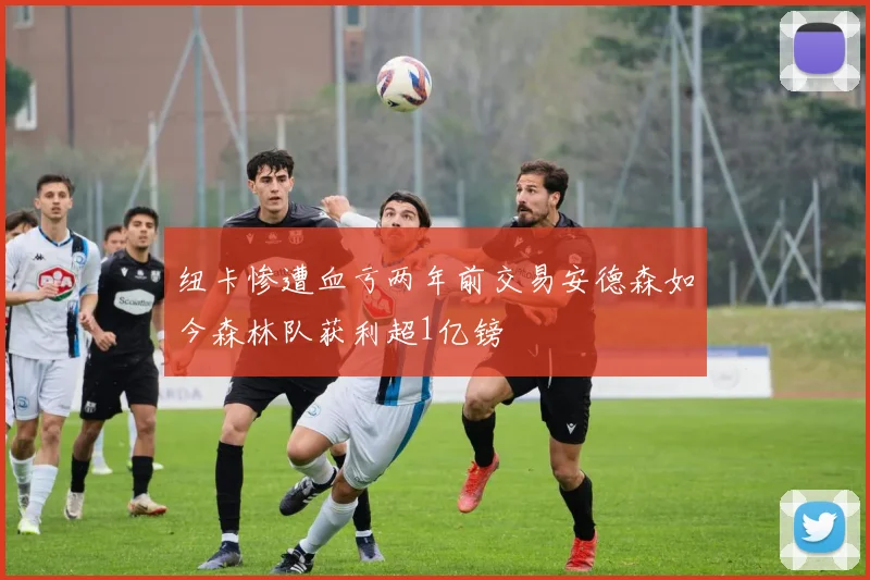 纽卡惨遭血亏两年前交易安德森如今森林队获利超1亿镑
